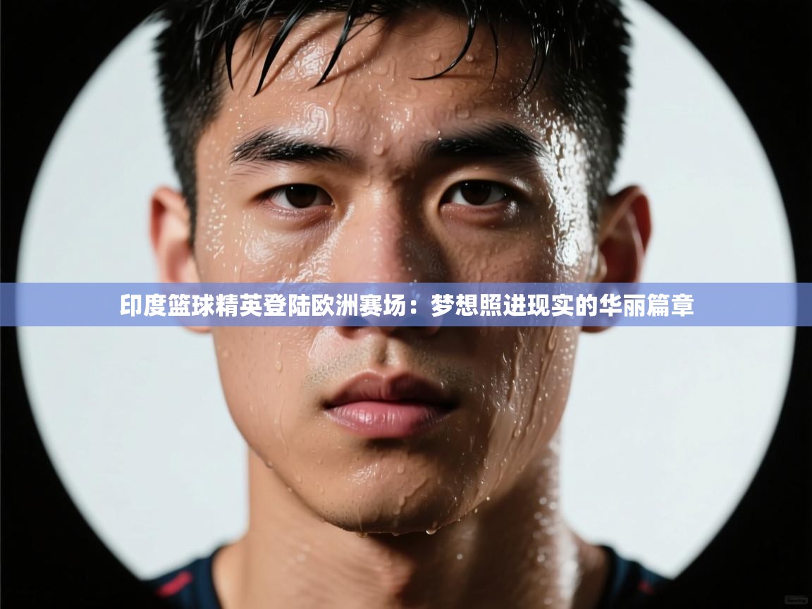 印度篮球精英登陆欧洲赛场：梦想照进现实的华丽篇章  第2张